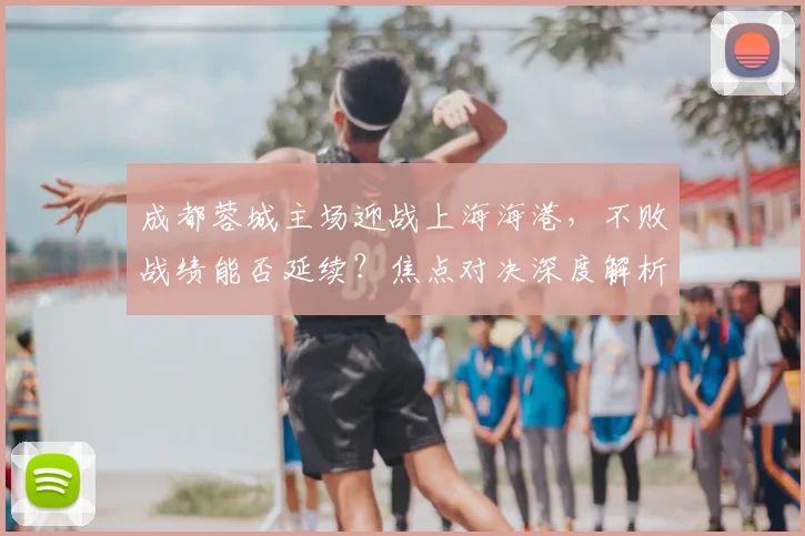 成都蓉城主场迎战上海海港,不败战绩能否延续?焦点对决深度解析
