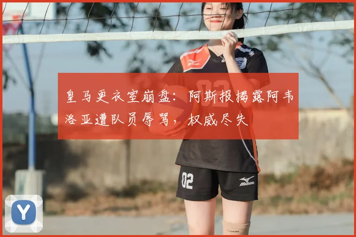 皇马更衣室崩盘：阿斯报揭露阿韦洛亚遭队员辱骂，权威尽失