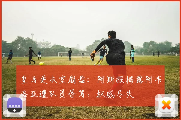皇马更衣室崩盘:阿斯报揭露阿韦洛亚遭队员辱骂,权威尽失