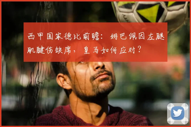西甲国家德比前瞻：姆巴佩因左腿肌腱伤缺席，皇马如何应对？